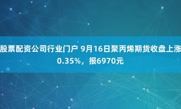 股票配资公司行业门户 9月16日聚丙烯期货收盘上涨0.35%，报6970元