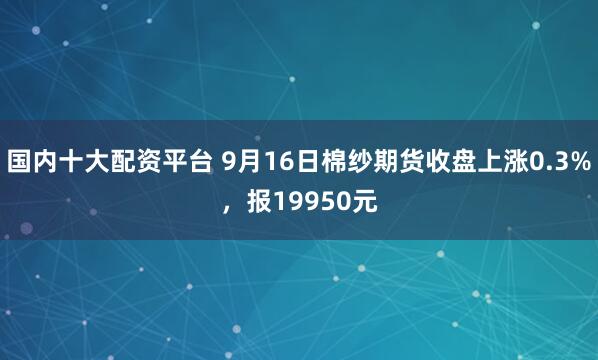 国内十大配资平台 9月16日棉纱期货收盘上涨0.3%，报19950元