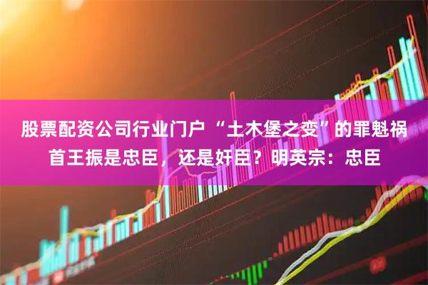股票配资公司行业门户 “土木堡之变”的罪魁祸首王振是忠臣，还是奸臣？明英宗：忠臣