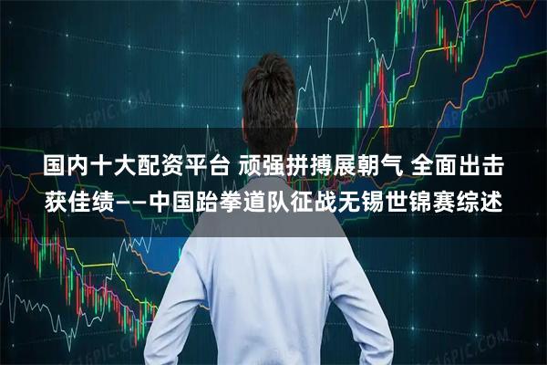 国内十大配资平台 顽强拼搏展朝气 全面出击获佳绩——中国跆拳道队征战无锡世锦赛综述