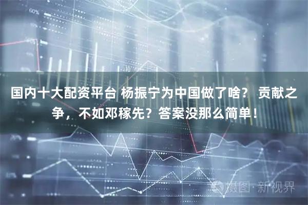 国内十大配资平台 杨振宁为中国做了啥？ 贡献之争，不如邓稼先？答案没那么简单！