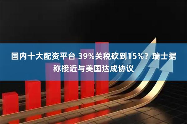 国内十大配资平台 39%关税砍到15%？瑞士据称接近与美国达成协议
