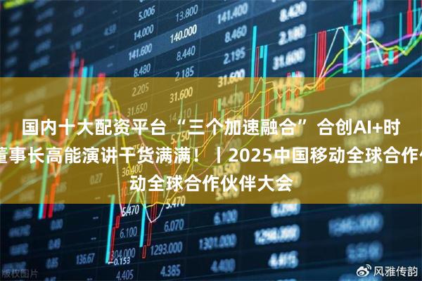国内十大配资平台 “三个加速融合” 合创AI+时代 杨杰董事长高能演讲干货满满！丨2025中国移动全球合作伙伴大会