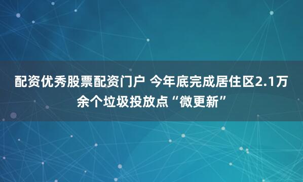 配资优秀股票配资门户 今年底完成居住区2.1万余个垃圾投放点“微更新”