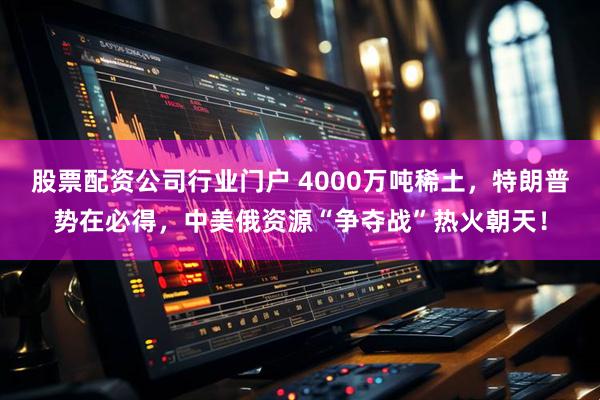 股票配资公司行业门户 4000万吨稀土，特朗普势在必得，中美俄资源“争夺战”热火朝天！