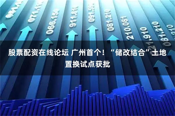 股票配资在线论坛 广州首个！“储改结合”土地置换试点获批