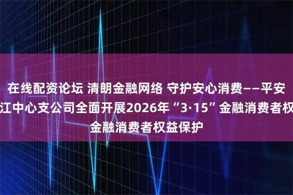 在线配资论坛 清朗金融网络 守护安心消费——平安产险阳江中心支公司全面开展2026年“3·15”金融消费者权益保护