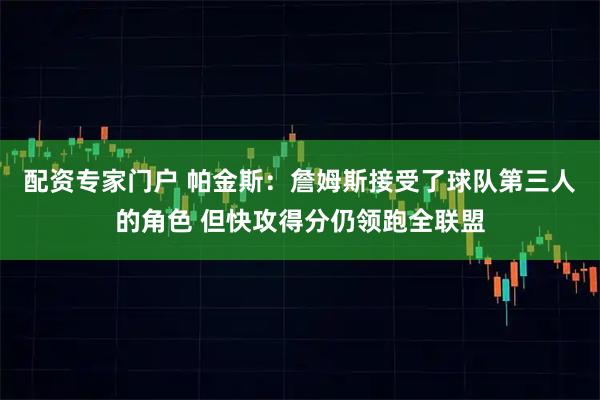 配资专家门户 帕金斯：詹姆斯接受了球队第三人的角色 但快攻得分仍领跑全联盟