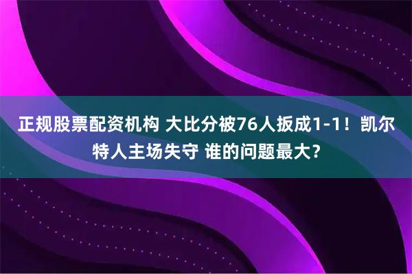 正规股票配资机构 大比分被76人扳成1-1！凯尔特人主场失守 谁的问题最大？