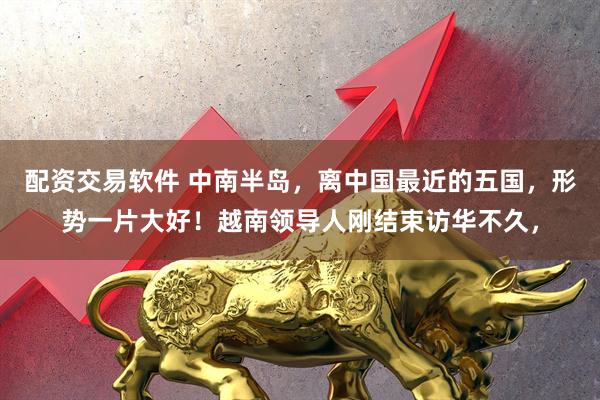 配资交易软件 中南半岛，离中国最近的五国，形势一片大好！越南领导人刚结束访华不久，