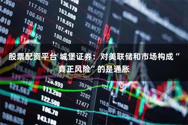 股票配资平台 城堡证券：对美联储和市场构成“真正风险”的是通胀