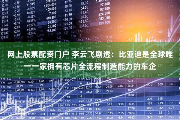 网上股票配资门户 李云飞剧透:比亚迪是全球唯一一家拥有芯片全流程制造能力的车企