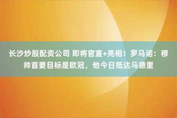 长沙炒股配资公司 即将官宣+亮相！罗马诺：穆帅首要目标是欧冠，他今日抵达马德里