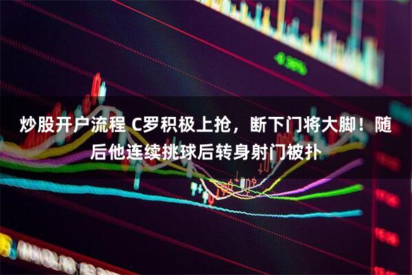 炒股开户流程 C罗积极上抢，断下门将大脚！随后他连续挑球后转身射门被扑