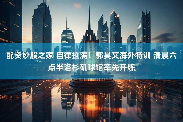 配资炒股之家 自律拉满！郭昊文海外特训 清晨六点半洛杉矶球馆率先开练