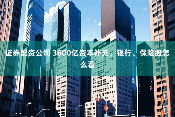 证券配资公司 3600亿资本补充,银行、保险股怎么看
