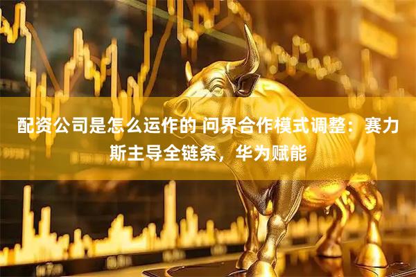配资公司是怎么运作的 问界合作模式调整:赛力斯主导全链条,华为赋能