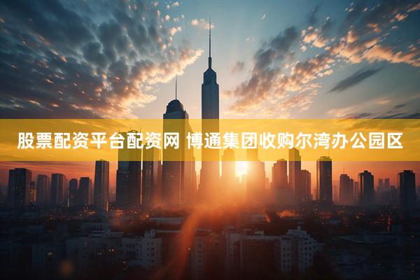 股票配资平台配资网 博通集团收购尔湾办公园区